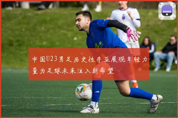 中国U23男足历史性夺亚展现年轻力量为足球未来注入新希望