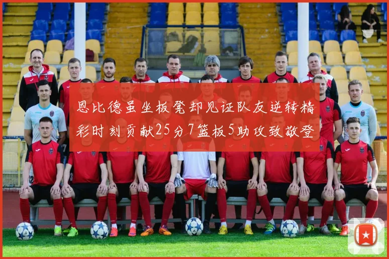 恩比德虽坐板凳却见证队友逆转精彩时刻贡献25分7篮板5助攻致敬登哥