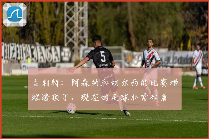 古利特：阿森纳和切尔西的比赛糟糕透顶了，现在的足球非常难看