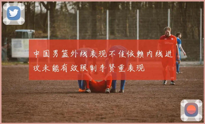 中国男篮外线表现不佳依赖内线进攻未能有效限制李贤重表现