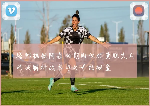 塔帅执教阿森纳期间仅对曼联失利两次解析战术与对手的较量