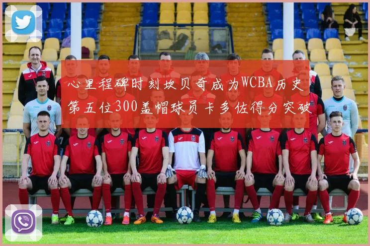 心里程碑时刻坎贝奇成为WCBA历史第五位300盖帽球员卡多佐得分突破1000大关