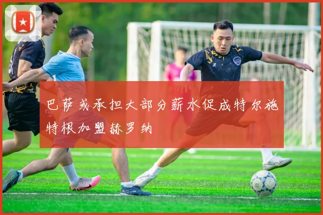 巴萨或承担大部分薪水促成特尔施特根加盟赫罗纳