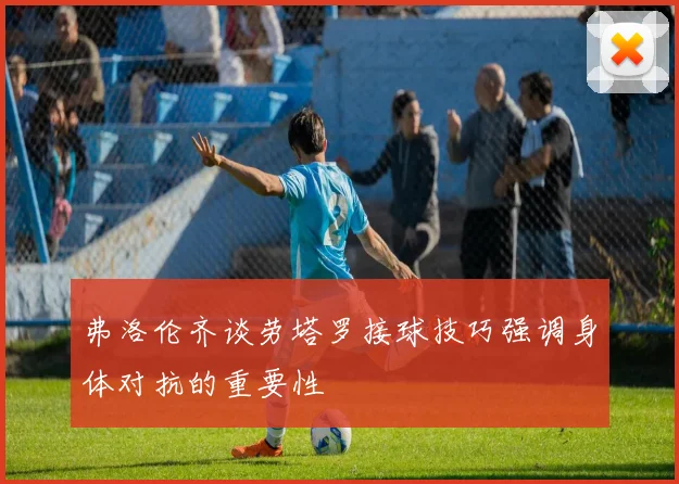 弗洛伦齐谈劳塔罗接球技巧强调身体对抗的重要性