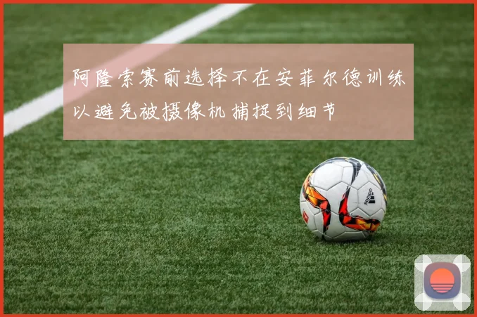 阿隆索赛前选择不在安菲尔德训练以避免被摄像机捕捉到细节