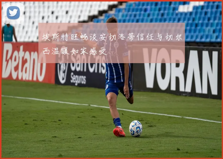 埃斯特旺畅谈安切洛蒂信任与切尔西温暖如家感受