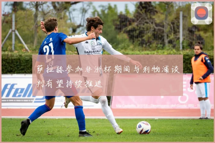 萨拉赫参加非洲杯期间与利物浦谈判有望持续推进