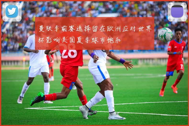 曼联季前赛选择留在欧洲应对世界杯影响美国夏季球市饱和