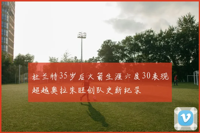 杜兰特35岁后火箭生涯六度30表现超越奥拉朱旺创队史新纪录