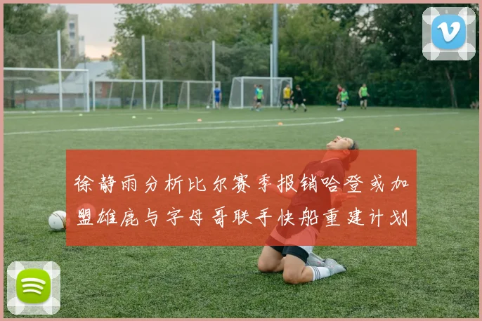 徐静雨分析比尔赛季报销哈登或加盟雄鹿与字母哥联手快船重建计划全面启动