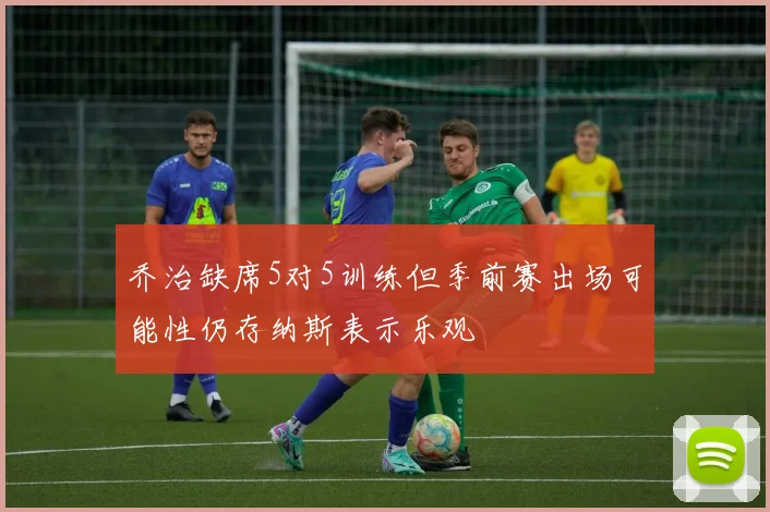 乔治缺席5对5训练但季前赛出场可能性仍存纳斯表示乐观