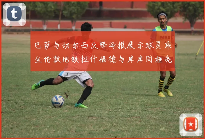 巴萨与切尔西交锋海报展示球员乘坐伦敦地铁拉什福德与库库同框亮相