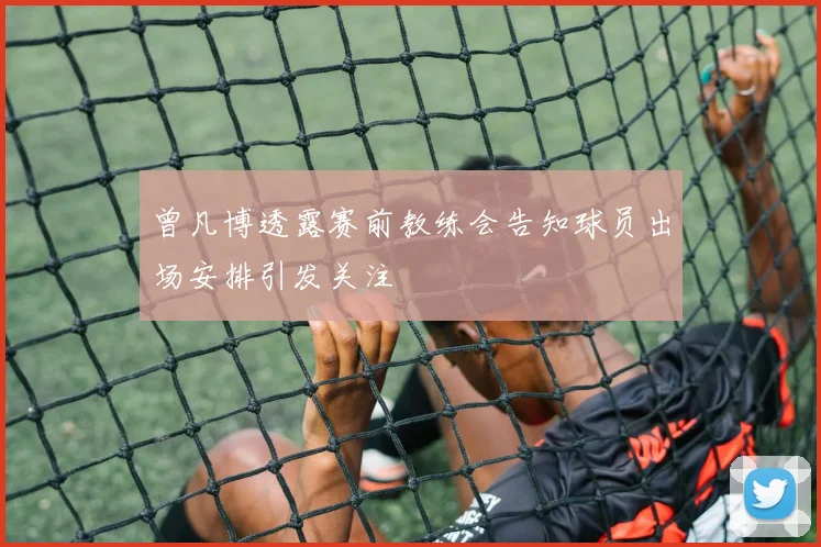 曾凡博透露赛前教练会告知球员出场安排引发关注
