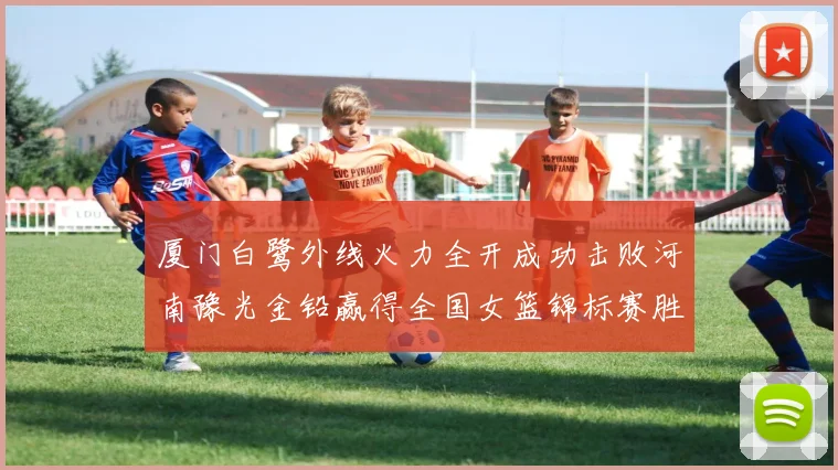 厦门白鹭外线火力全开成功击败河南豫光金铅赢得全国女篮锦标赛胜利