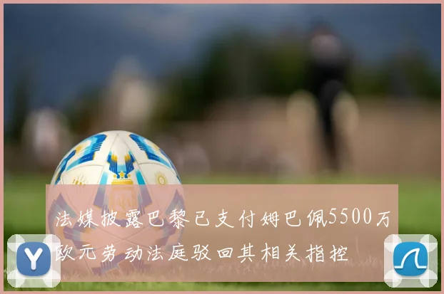 法媒披露巴黎已支付姆巴佩5500万欧元劳动法庭驳回其相关指控