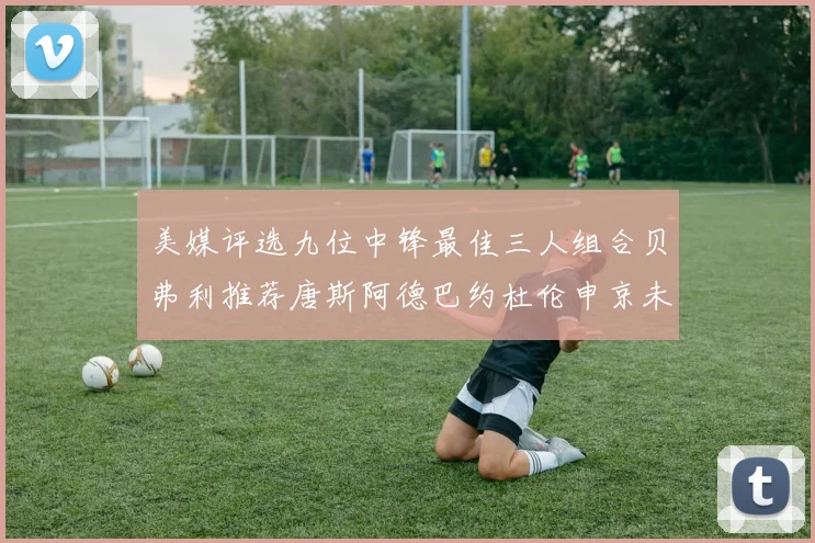 美媒评选九位中锋最佳三人组合贝弗利推荐唐斯阿德巴约杜伦申京未入选