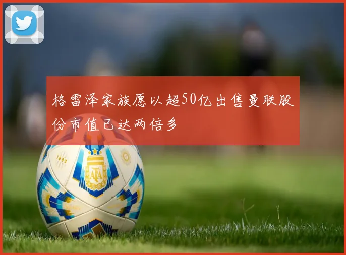 格雷泽家族愿以超50亿出售曼联股份市值已达两倍多