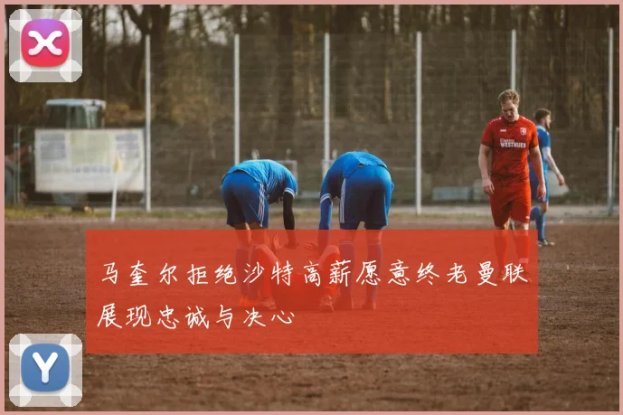 马奎尔拒绝沙特高薪愿意终老曼联展现忠诚与决心