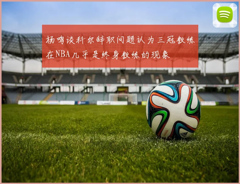 杨鸣谈科尔辞职问题认为三冠教练在NBA几乎是终身教练的现象