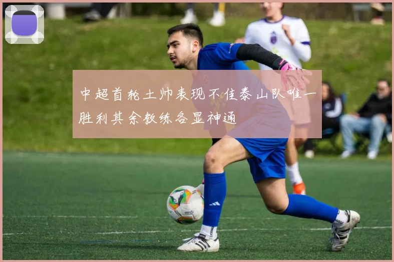 中超首轮土帅表现不佳泰山队唯一胜利其余教练各显神通