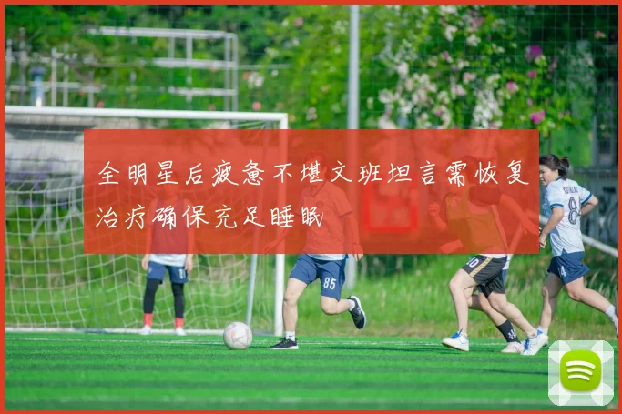 全明星后疲惫不堪文班坦言需恢复治疗确保充足睡眠